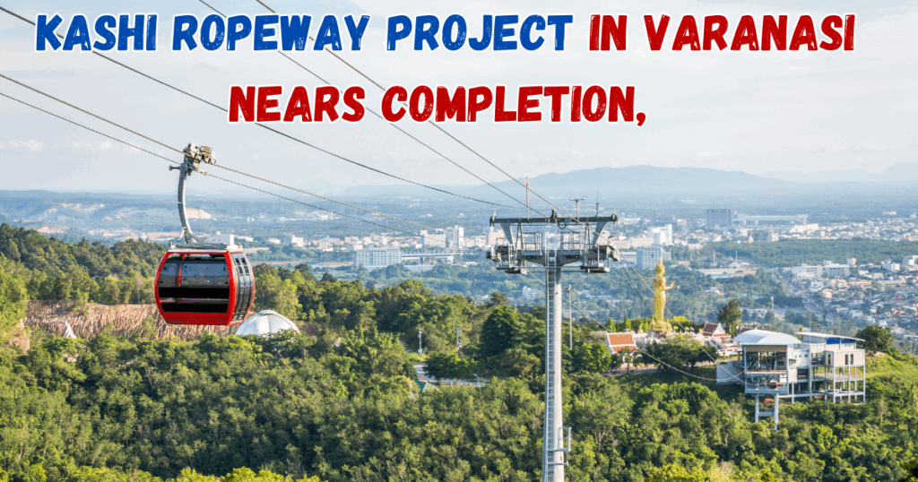 Kashi Ropeway Project in Varanasi Nears Completion, Expected to Launch in August 2025